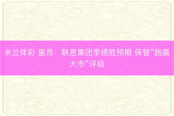 米兰体彩 里昂：联思集团季绩胜预期 保管“跑赢大市”评级