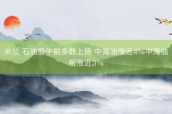 米兰 石油股午前多数上扬 中海油涨近4%中海油服涨近3%