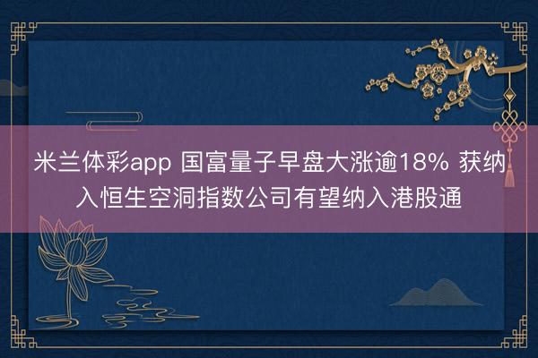米兰体彩app 国富量子早盘大涨逾18% 获纳入恒生空洞指数公司有望纳入港股通