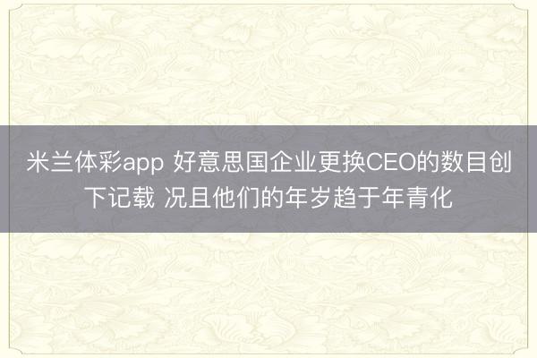 米兰体彩app 好意思国企业更换CEO的数目创下记载 况且他们的年岁趋于年青化
