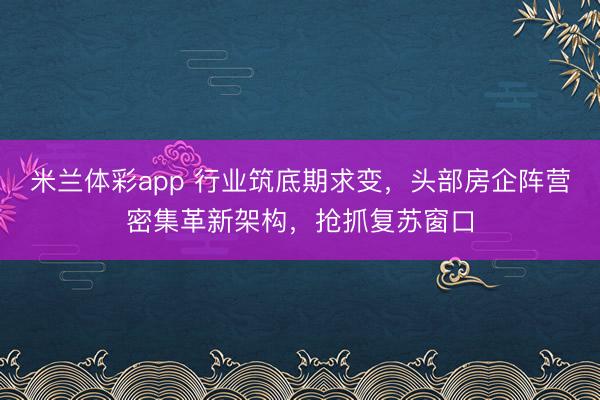 米兰体彩app 行业筑底期求变，头部房企阵营密集革新架构，抢抓复苏窗口