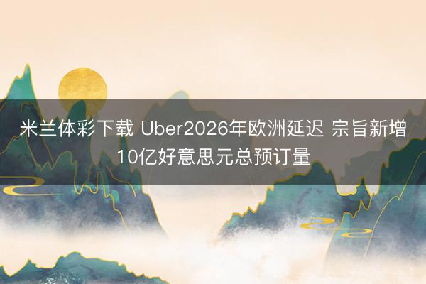 米兰体彩下载 Uber2026年欧洲延迟 宗旨新增10亿好意思元总预订量
