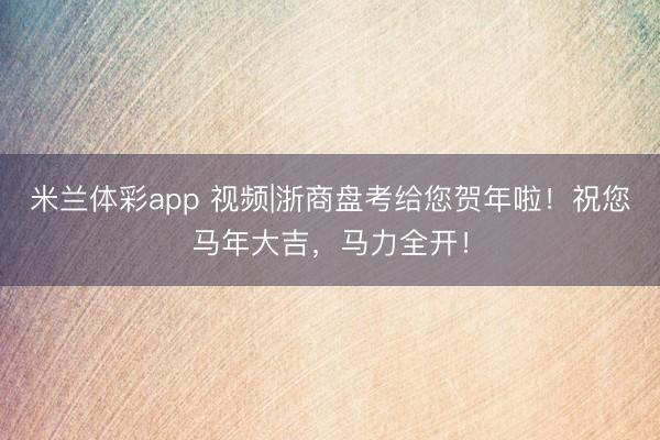 米兰体彩app 视频|浙商盘考给您贺年啦！祝您马年大吉，马力全开！