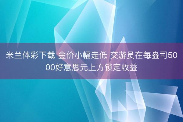 米兰体彩下载 金价小幅走低 交游员在每盎司5000好意思元上方锁定收益
