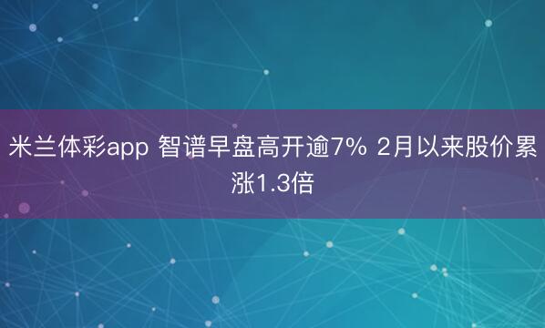 米兰体彩app 智谱早盘高开逾7% 2月以来股价累涨1.3倍