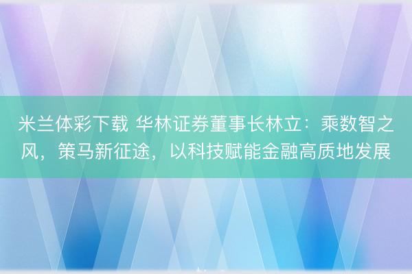 米兰体彩下载 华林证券董事长林立：乘数智之风，策马新征途，以科技赋能金融高质地发展