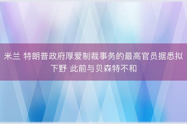 米兰 特朗普政府厚爱制裁事务的最高官员据悉拟下野 此前与贝森特不和
