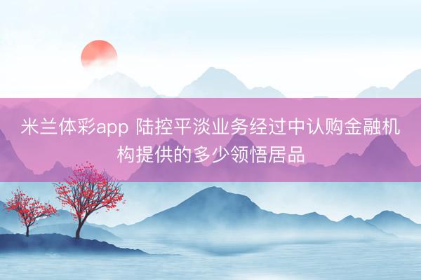 米兰体彩app 陆控平淡业务经过中认购金融机构提供的多少领悟居品