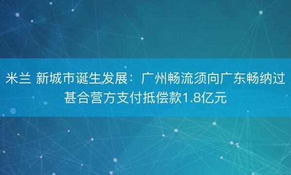 米兰 新城市诞生发展：广州畅流须向广东畅纳过甚合营方支付抵偿款1.8亿元