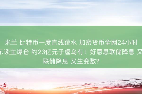 米兰 比特币一度直线跳水 加密货币全网24小时超11万东谈主爆仓 约23亿元子虚乌有!好意思联储降息 又生变数?