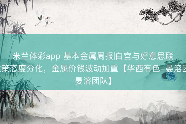 米兰体彩app 基本金属周报|白宫与好意思联储政策态度分化,金属价钱波动加重【华西有色-晏溶团队】