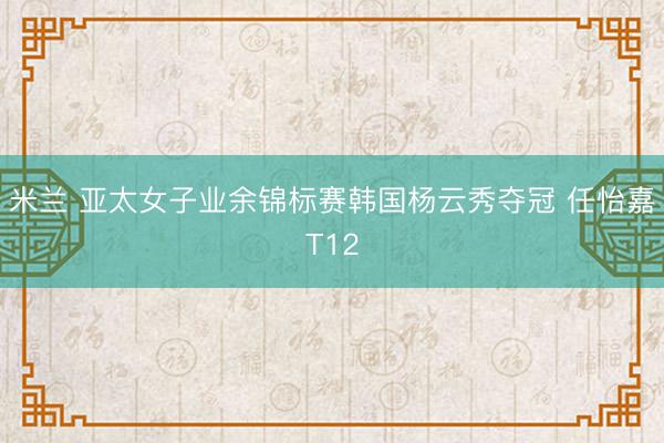 米兰 亚太女子业余锦标赛韩国杨云秀夺冠 任怡嘉T12