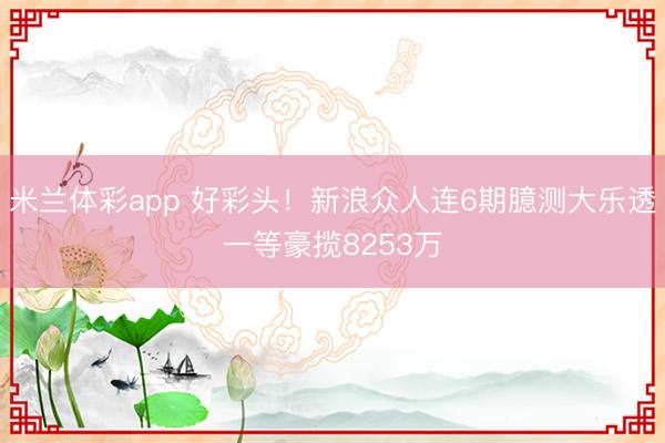 米兰体彩app 好彩头！新浪众人连6期臆测大乐透一等豪揽8253万