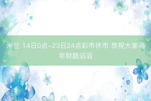 米兰 14日0点-23日24点彩市休市 恭祝大家马年财路滔滔