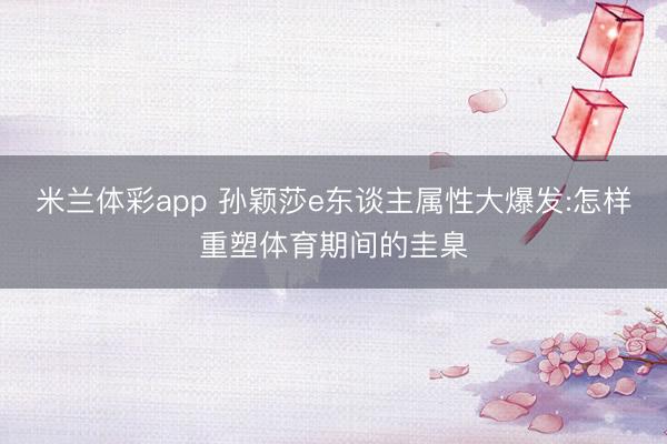 米兰体彩app 孙颖莎e东谈主属性大爆发:怎样重塑体育期间的圭臬
