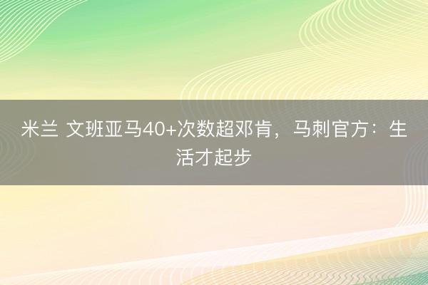 米兰 文班亚马40+次数超邓肯，马刺官方：生活才起步