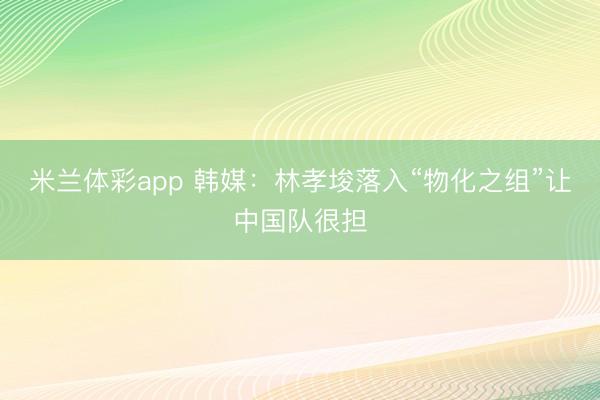 米兰体彩app 韩媒：林孝埈落入“物化之组”让中国队很担