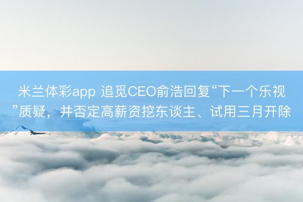 米兰体彩app 追觅CEO俞浩回复“下一个乐视”质疑，并否定高薪资挖东谈主、试用三月开除