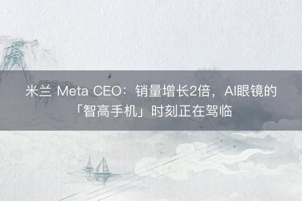 米兰 Meta CEO：销量增长2倍，AI眼镜的「智高手机」时刻正在驾临