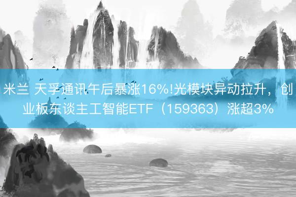 米兰 天孚通讯午后暴涨16%!光模块异动拉升,创业板东谈主工智能ETF(159363)涨超3%