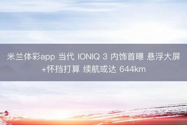 米兰体彩app 当代 IONIQ 3 内饰首曝 悬浮大屏+怀挡打算 续航或达 644km