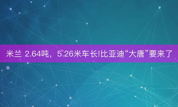 米兰 2.64吨,5.26米车长!比亚迪“大唐”要来了