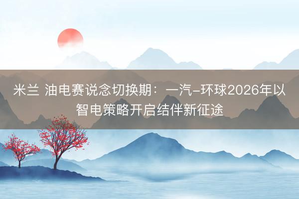 米兰 油电赛说念切换期:一汽-环球2026年以智电策略开启结伴新征途