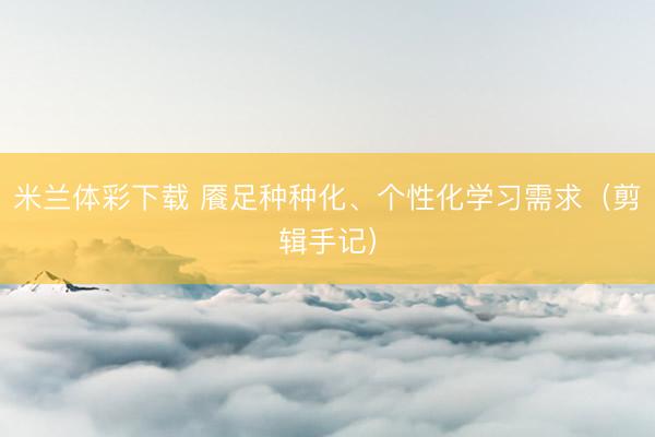 米兰体彩下载 餍足种种化、个性化学习需求（剪辑手记）