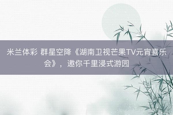 米兰体彩 群星空降《湖南卫视芒果TV元宵喜乐会》，邀你千里浸式游园