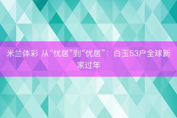 米兰体彩 从“忧居”到“优居”:白玉53户全球新家过年