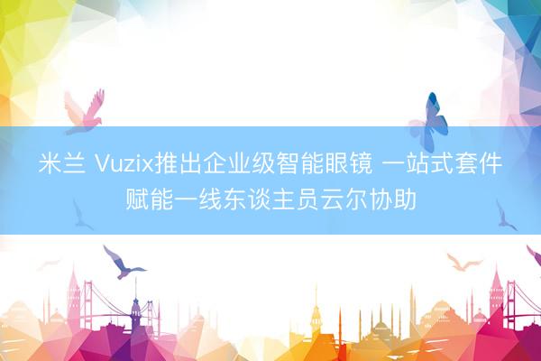 米兰 Vuzix推出企业级智能眼镜 一站式套件赋能一线东谈主员云尔协助