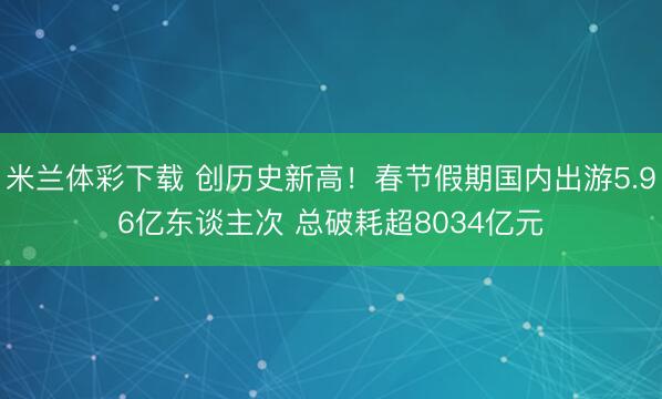 米兰体彩下载 创历史新高！春节假期国内出游5.96亿东谈主次 总破耗超8034亿元