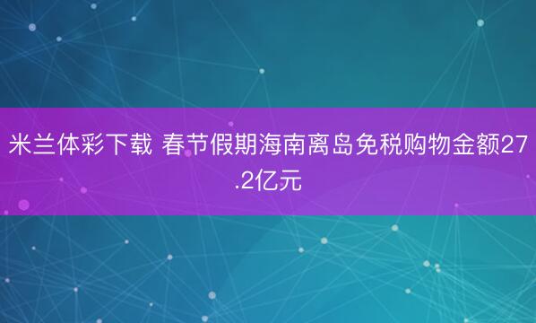 米兰体彩下载 春节假期海南离岛免税购物金额27.2亿元