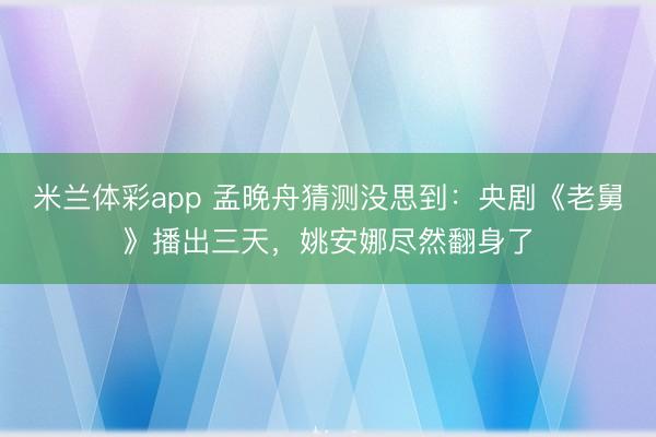 米兰体彩app 孟晚舟猜测没思到:央剧《老舅》播出三天,姚安娜尽然翻身了