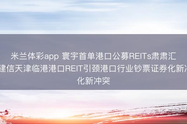 米兰体彩app 寰宇首单港口公募REITs肃肃汇报 建信天津临港港口REIT引颈港口行业钞票证券化新冲突