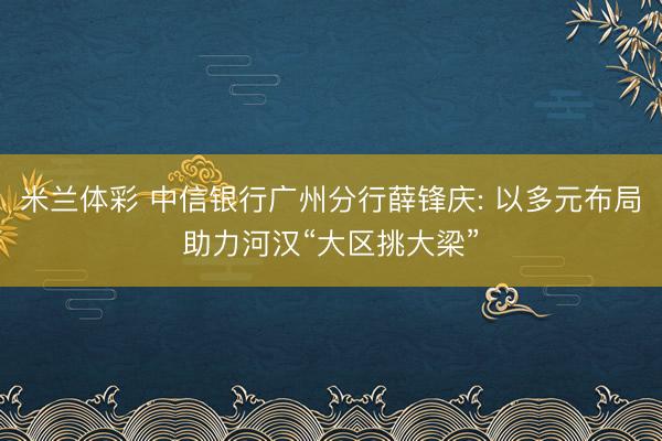 米兰体彩 中信银行广州分行薛锋庆: 以多元布局助力河汉“大区挑大梁”