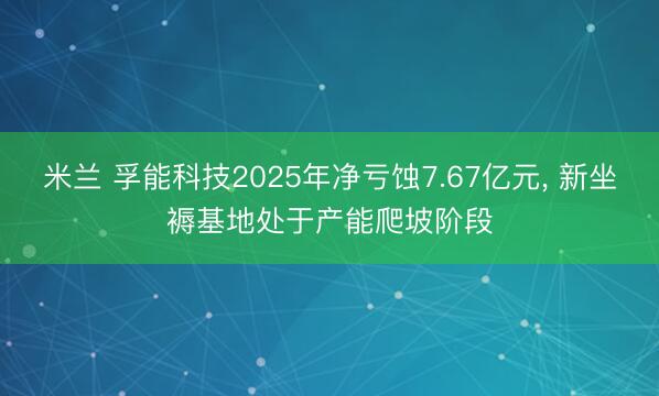 米兰 孚能科技2025年净亏蚀7.67亿元, 新坐褥基地处于产能爬坡阶段