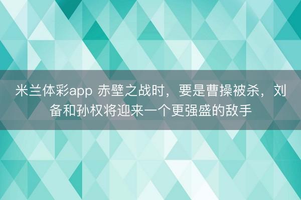 米兰体彩app 赤壁之战时,要是曹操被杀,刘备和孙权将迎来一个更强盛的敌手