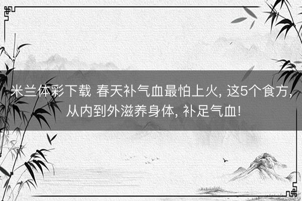 米兰体彩下载 春天补气血最怕上火, 这5个食方, 从内到外滋养身体, 补足气血!