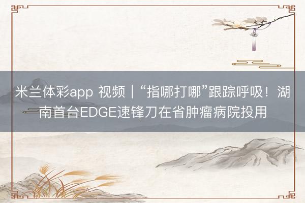 米兰体彩app 视频｜“指哪打哪”跟踪呼吸！湖南首台EDGE速锋刀在省肿瘤病院投用