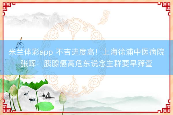 米兰体彩app 不吉进度高!上海徐浦中医病院张晖:胰腺癌高危东说念主群要早筛查