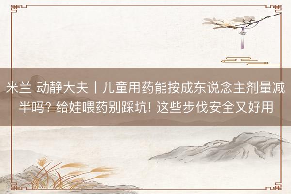 米兰 动静大夫丨儿童用药能按成东说念主剂量减半吗? 给娃喂药别踩坑! 这些步伐安全又好用