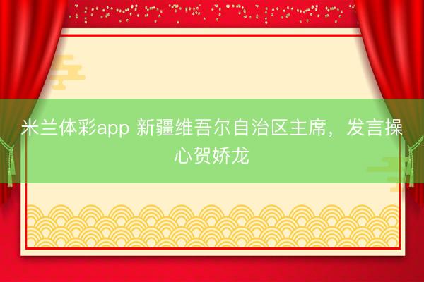 米兰体彩app 新疆维吾尔自治区主席，发言操心贺娇龙