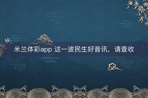 米兰体彩app 这一波民生好音讯，<a href=