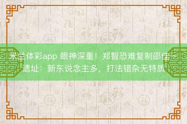 米兰体彩app 眼神深重！郑智恐难复制邵佳一遗址：新东说念主多，打法错杂无特质