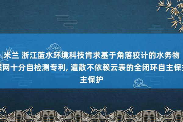 米兰 浙江蓝水环境科技肯求基于角落狡计的水务物联网十分自检测专利， 遣散不依赖云表的全闭环自主保护