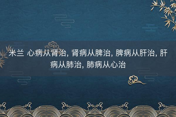 米兰 心病从肾治， 肾病从脾治， 脾病从肝治， 肝病从肺治， 肺病从心治