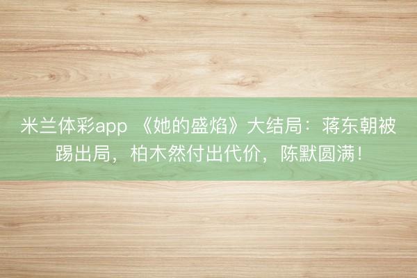 米兰体彩app 《她的盛焰》大结局:蒋东朝被踢出局,柏木然付出代价,陈默圆满!