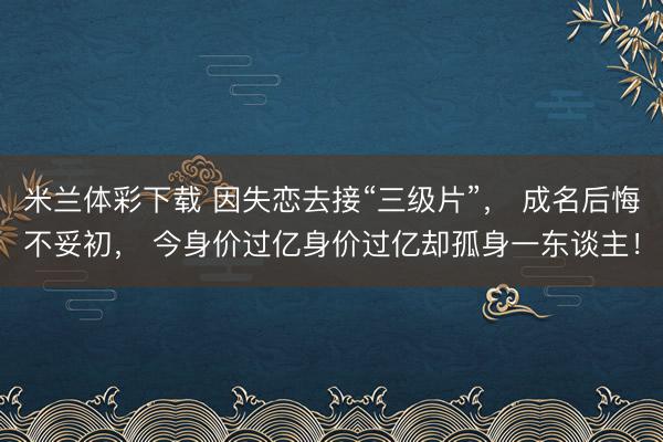 米兰体彩下载 因失恋去接“三级片”， 成名后悔不妥初， 今身价过亿身价过亿却孤身一东谈主！