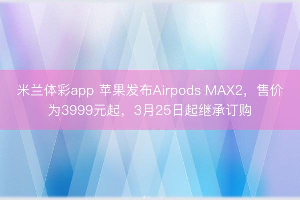 米兰体彩app 苹果发布Airpods MAX2，售价为3999元起，3月25日起继承订购